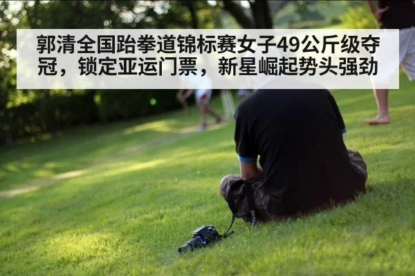 郭清全国跆拳道锦标赛女子49公斤级夺冠,锁定亚运门票,新星崛起势头强劲