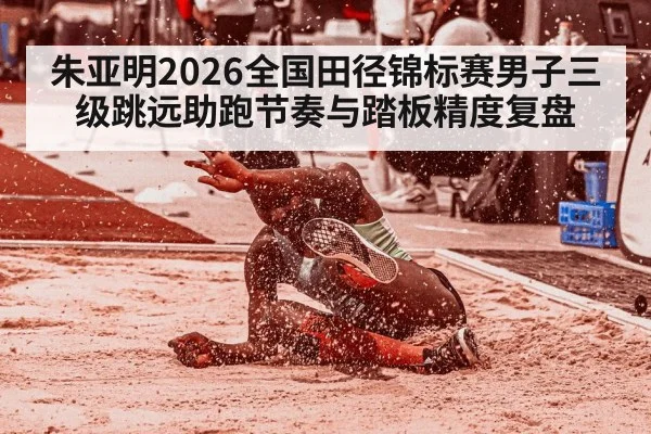 朱亚明2026全国田径锦标赛男子三级跳远助跑节奏与踏板精度复盘