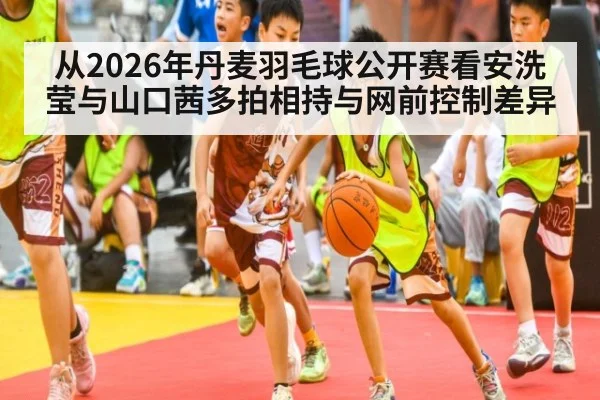 从2026年丹麦羽毛球公开赛看安洗莹与山口茜多拍相持与网前控制差异