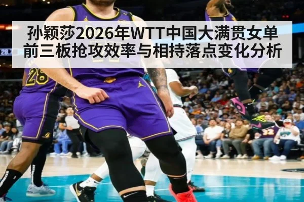 孙颖莎2026年WTT中国大满贯女单 前三板抢攻效率与相持落点变化分析